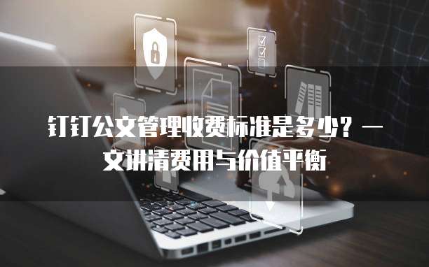 钉钉公文管理收费标准是多少?一文讲清费用与价值平衡