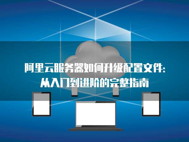 阿里云服务器如何升级配置文件:从入门到进阶的完整指南
