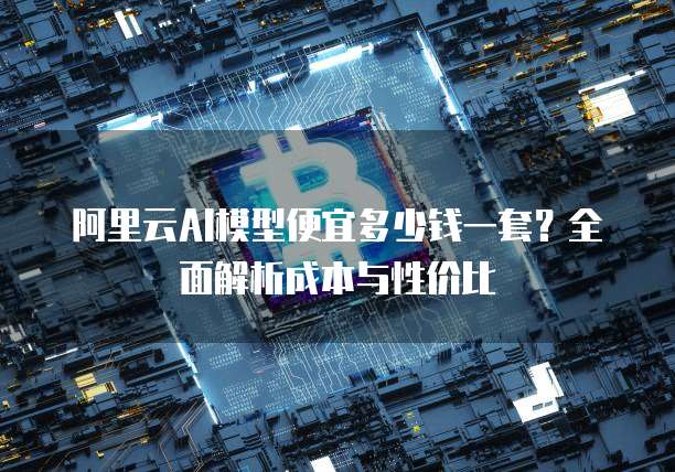 阿里云AI模型便宜多少钱一套？全面解析成本与性价比