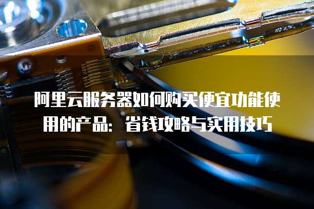 阿里云服务器如何购买便宜功能使用的产品:省钱攻略与实用技巧