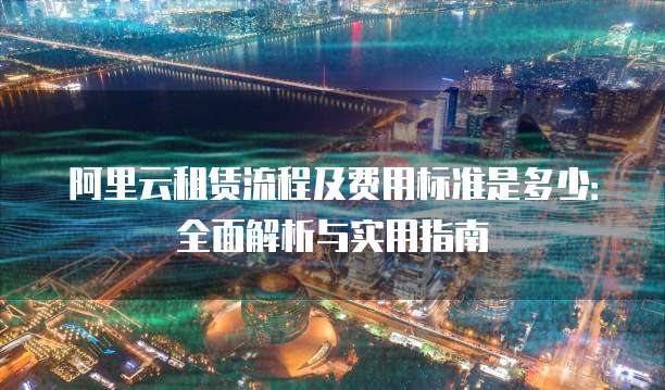阿里云租赁流程及费用标准是多少:全面解析与实用指南
