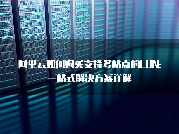 阿里云如何购买支持多站点的CDN:一站式解决方案详解