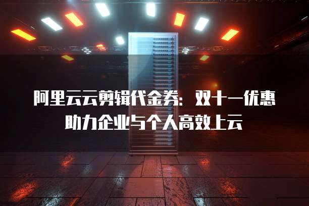 阿里云云剪辑代金券:双十一优惠助力企业与个人高效上云