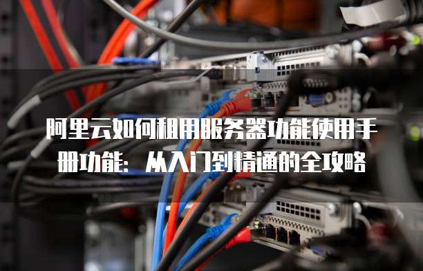 阿里云如何租用服务器功能使用手册功能:从入门到精通的全攻略