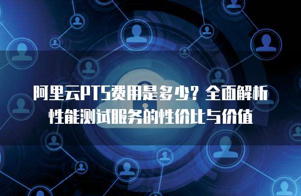 阿里云PTS费用是多少？全面解析性能测试服务的性价比与价值