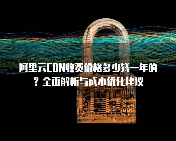 阿里云CDN收费价格多少钱一年的?全面解析与成本优化建议
