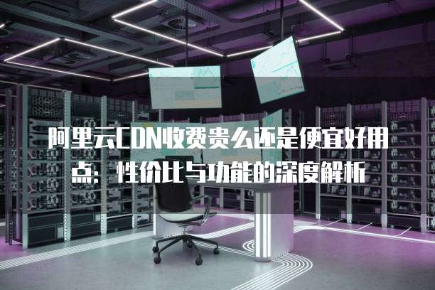阿里云CDN收费贵么还是便宜好用点：性价比与功能的深度解析
