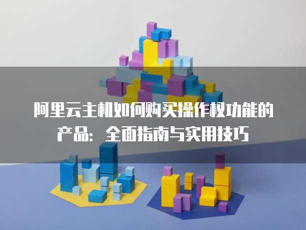 阿里云主机如何购买操作权功能的产品:全面指南与实用技巧
