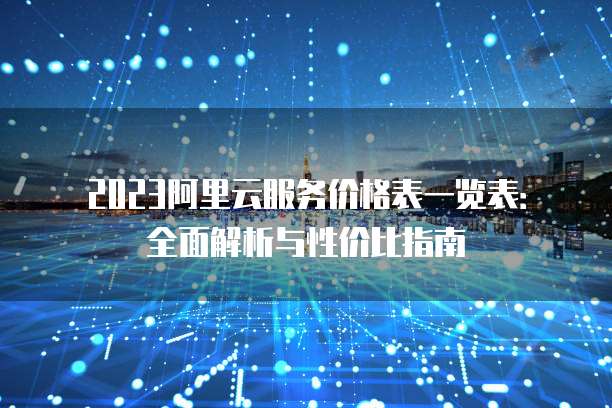 2023阿里云服务价格表一览表：全面解析与性价比指南