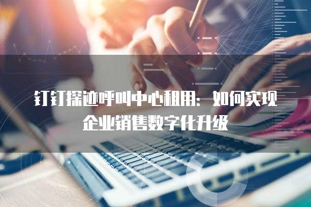 钉钉探迹呼叫中心租用：如何实现企业销售数字化升级