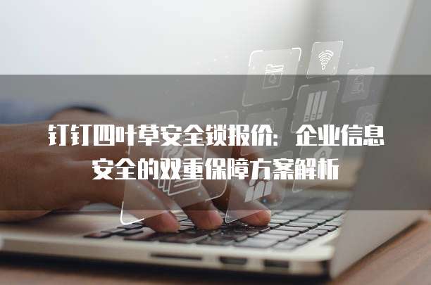 钉钉四叶草安全锁报价:企业信息安全的双重保障方案解析