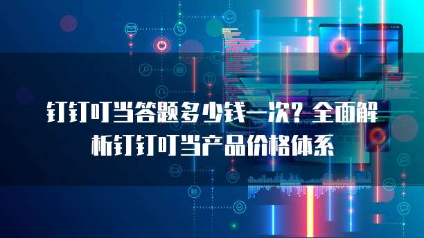 钉钉叮当答题多少钱一次?全面解析钉钉叮当产品价格体系