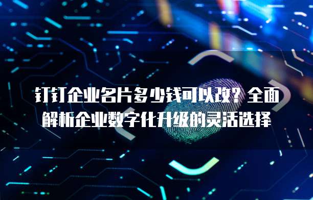 钉钉企业名片多少钱可以改?全面解析企业数字化升级的灵活选择
