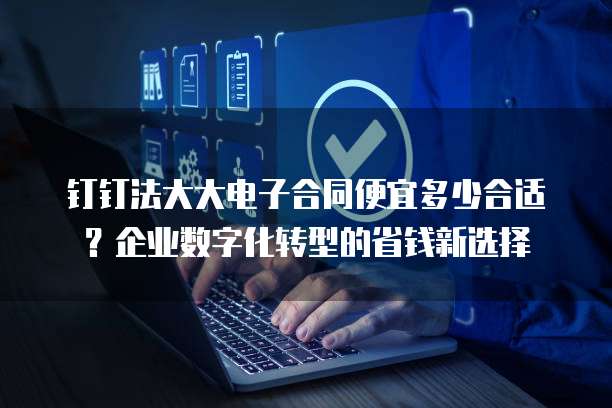 钉钉法大大电子合同便宜多少合适?企业数字化转型的省钱新选择