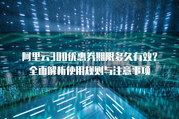 阿里云300优惠券期限多久有效?全面解析使用规则与注意事项