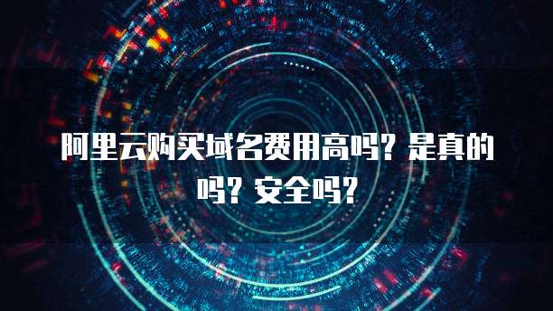 阿里云购买域名费用高吗?是真的吗?安全吗?