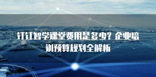 钉钉智学课堂费用是多少?企业培训预算规划全解析