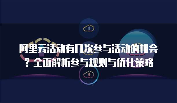 阿里云活动有几次参与活动的机会?全面解析参与规则与优化策略
