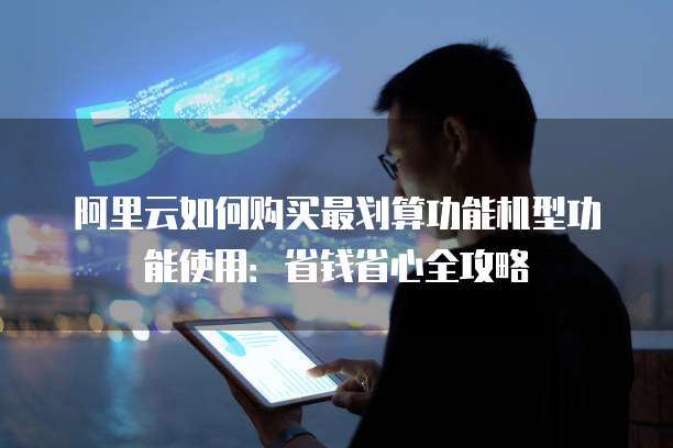 阿里云如何购买最划算功能机型功能使用：省钱省心全攻略