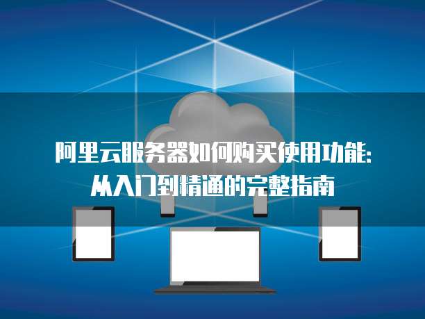 阿里云服务器如何购买使用功能:从入门到精通的完整指南