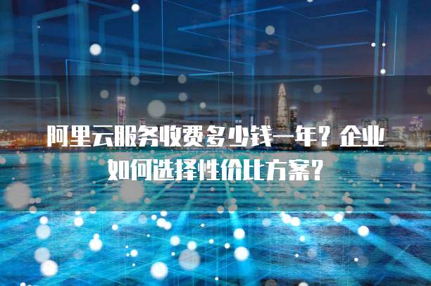 阿里云服务收费多少钱一年?企业如何选择性价比方案?