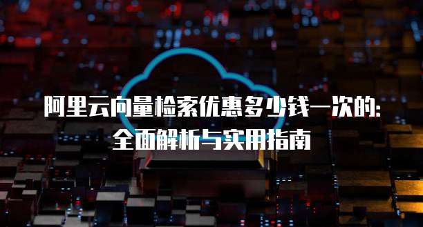 阿里云向量检索优惠多少钱一次的:全面解析与实用指南