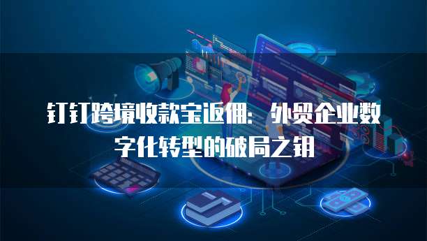 钉钉跨境收款宝返佣:外贸企业数字化转型的破局之钥