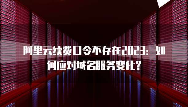 阿里云续费口令不存在2023：如何应对域名服务变化？