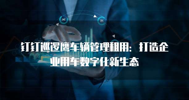 钉钉巡逻鹰车辆管理租用：打造企业用车数字化新生态