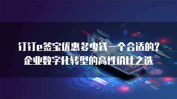 钉钉e签宝优惠多少钱一个合适的?企业数字化转型的高性价比之选