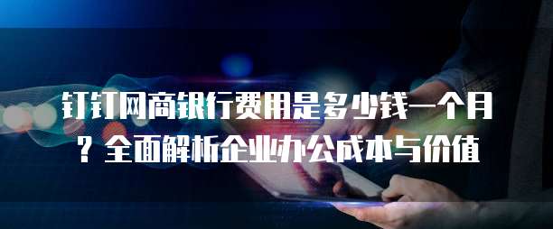 钉钉网商银行费用是多少钱一个月?全面解析企业办公成本与价值