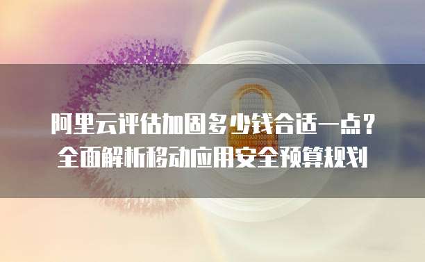 阿里云评估加固多少钱合适一点?全面解析移动应用安全预算规划