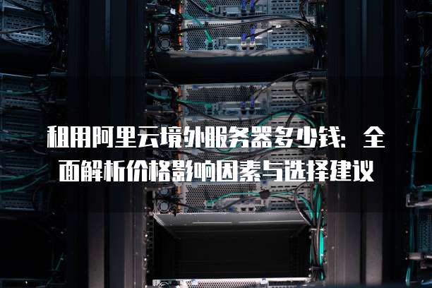 租用阿里云境外服务器多少钱:全面解析价格影响因素与选择建议