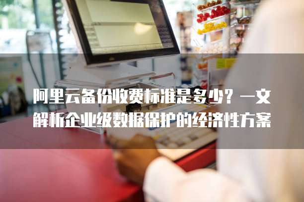 阿里云备份收费标准是多少?一文解析企业级数据保护的经济性方案