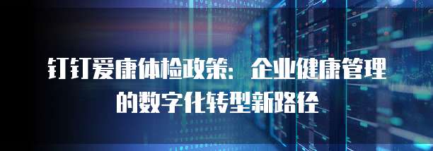 钉钉爱康体检政策:企业健康管理的数字化转型新路径