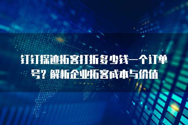 钉钉探迹拓客打折多少钱一个订单号？解析企业拓客成本与价值