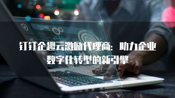 钉钉企趣云激励代理商:助力企业数字化转型的新引擎