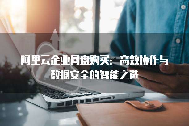 阿里云企业网盘购买:高效协作与数据安全的智能之选