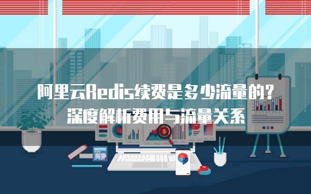 阿里云Redis续费是多少流量的？深度解析费用与流量关系