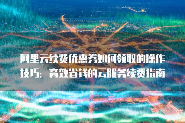 阿里云续费优惠券如何领取的操作技巧:高效省钱的云服务续费指南