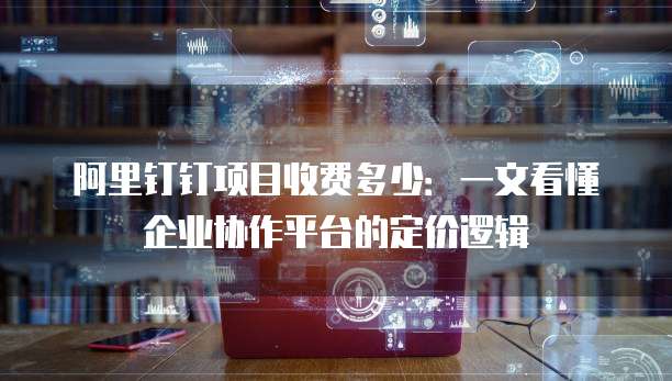 阿里钉钉项目收费多少:一文看懂企业协作平台的定价逻辑
