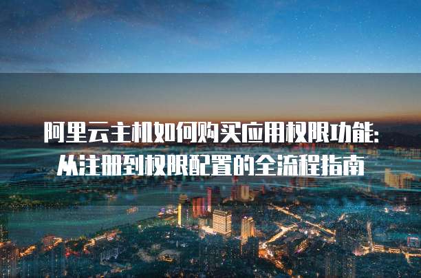阿里云主机如何购买应用权限功能:从注册到权限配置的全流程指南