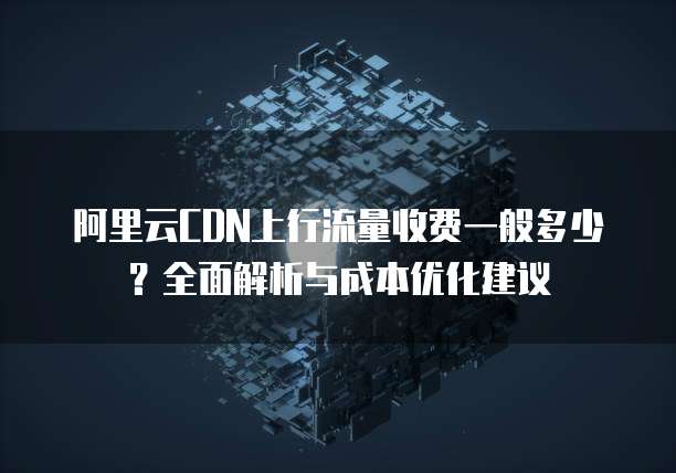 阿里云CDN上行流量收费一般多少？全面解析与成本优化建议
