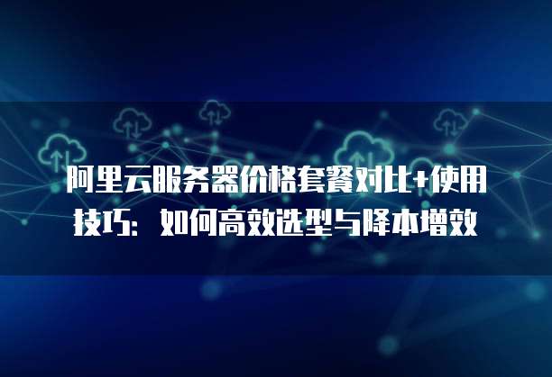 阿里云服务器价格套餐对比+使用技巧:如何高效选型与降本增效