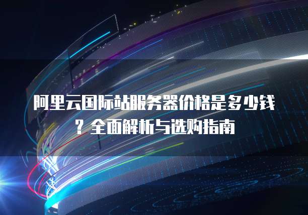 阿里云国际站服务器价格是多少钱?全面解析与选购指南