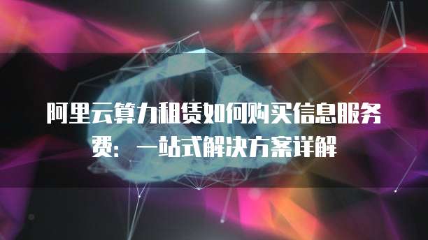 阿里云算力租赁如何购买信息服务费：一站式解决方案详解