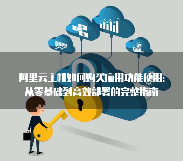 阿里云主机如何购买应用功能使用:从零基础到高效部署的完整指南