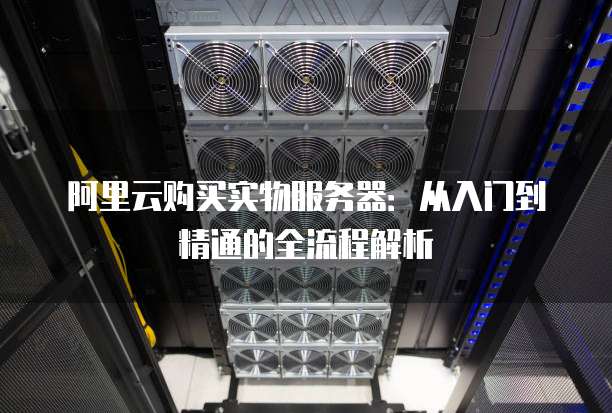 阿里云购买实物服务器:从入门到精通的全流程解析