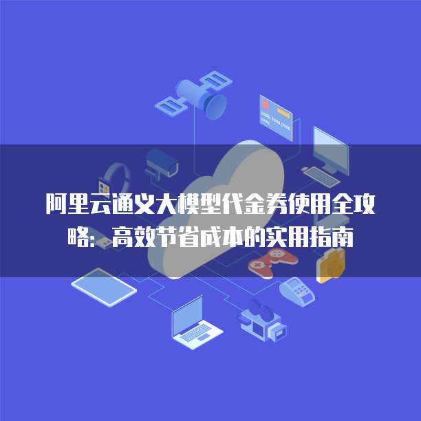 阿里云通义大模型代金券使用全攻略:高效节省成本的实用指南