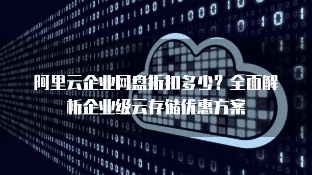 阿里云企业网盘折扣多少?全面解析企业级云存储优惠方案